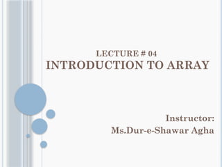 LECTURE # 04
INTRODUCTION TO ARRAY
Instructor:
Ms.Dur-e-Shawar Agha
 