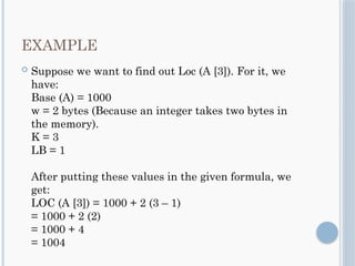 EXAMPLE
 Suppose we want to find out Loc (A [3]). For it, we
have:
Base (A) = 1000
w = 2 bytes (Because an integer takes two bytes in
the memory).
K = 3
LB = 1
After putting these values in the given formula, we
get:
LOC (A [3]) = 1000 + 2 (3 – 1)
= 1000 + 2 (2)
= 1000 + 4
= 1004
 