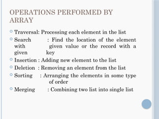 OPERATIONS PERFORMED BY
ARRAY
 Traversal: Processing each element in the list
 Search : Find the location of the element
with given value or the record with a
given key
 Insertion : Adding new element to the list
 Deletion : Removing an element from the list
 Sorting : Arranging the elements in some type
of order
 Merging : Combining two list into single list
 