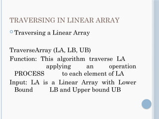 TRAVERSING IN LINEAR ARRAY
 Traversing a Linear Array
TraverseArray (LA, LB, UB)
Function: This algorithm traverse LA
applying an operation
PROCESS to each element of LA
Input: LA is a Linear Array with Lower
Bound LB and Upper bound UB
 