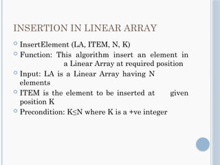 INSERTION IN LINEAR ARRAY
 InsertElement (LA, ITEM, N, K)
 Function: This algorithm insert an element in
a Linear Array at required position
 Input: LA is a Linear Array having N
elements
 ITEM is the element to be inserted at given
position K
 Precondition: K≤N where K is a +ve integer
 