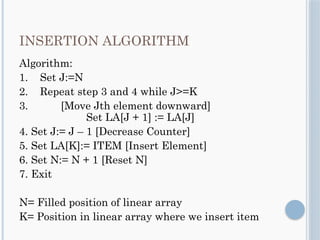 INSERTION ALGORITHM
Algorithm:
1. Set J:=N
2. Repeat step 3 and 4 while J>=K
3. [Move Jth element downward]
Set LA[J + 1] := LA[J]
4. Set J:= J – 1 [Decrease Counter]
5. Set LA[K]:= ITEM [Insert Element]
6. Set N:= N + 1 [Reset N]
7. Exit
N= Filled position of linear array
K= Position in linear array where we insert item
 