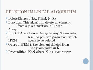 DELETION IN LINEAR ALGORITHM
 DeleteElement (LA, ITEM, N, K)
 Function: This algorithm delete an element
from a given position in Linear
Array
 Input: LA is a Linear Array having N elements
 K is the position given from which
ITEM needs to be deleted
 Output: ITEM is the element deleted from
the given position K
 Precondition: K≤N where K is a +ve integer
 