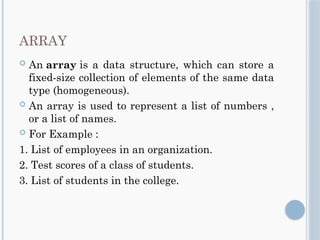 ARRAY
 An array is a data structure, which can store a
fixed-size collection of elements of the same data
type (homogeneous).
 An array is used to represent a list of numbers ,
or a list of names.
 For Example :
1. List of employees in an organization.
2. Test scores of a class of students.
3. List of students in the college.
 