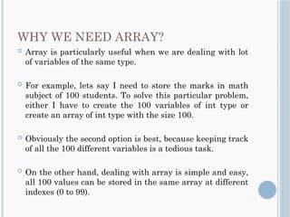 WHY WE NEED ARRAY?
 Array is particularly useful when we are dealing with lot
of variables of the same type.
 For example, lets say I need to store the marks in math
subject of 100 students. To solve this particular problem,
either I have to create the 100 variables of int type or
create an array of int type with the size 100.
 Obviously the second option is best, because keeping track
of all the 100 different variables is a tedious task.
 On the other hand, dealing with array is simple and easy,
all 100 values can be stored in the same array at different
indexes (0 to 99).
 