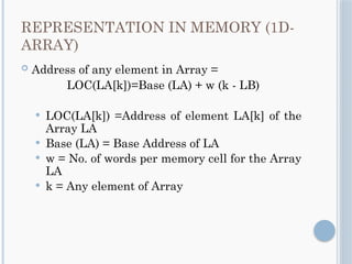 REPRESENTATION IN MEMORY (1D-
ARRAY)
 Address of any element in Array =
LOC(LA[k])=Base (LA) + w (k - LB)
 LOC(LA[k]) =Address of element LA[k] of the
Array LA
 Base (LA) = Base Address of LA
 w = No. of words per memory cell for the Array
LA
 k = Any element of Array
 
