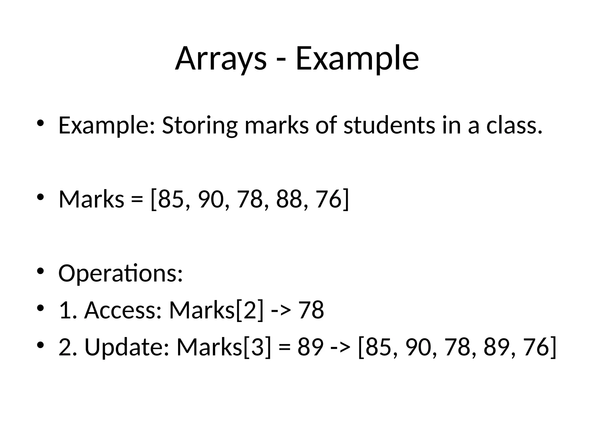 Arrays - Example
• Example: Storing marks of students in a class.
• Marks = [85, 90, 78, 88, 76]
• Operations:
• 1. Access: Marks[2] -> 78
• 2. Update: Marks[3] = 89 -> [85, 90, 78, 89, 76]
 