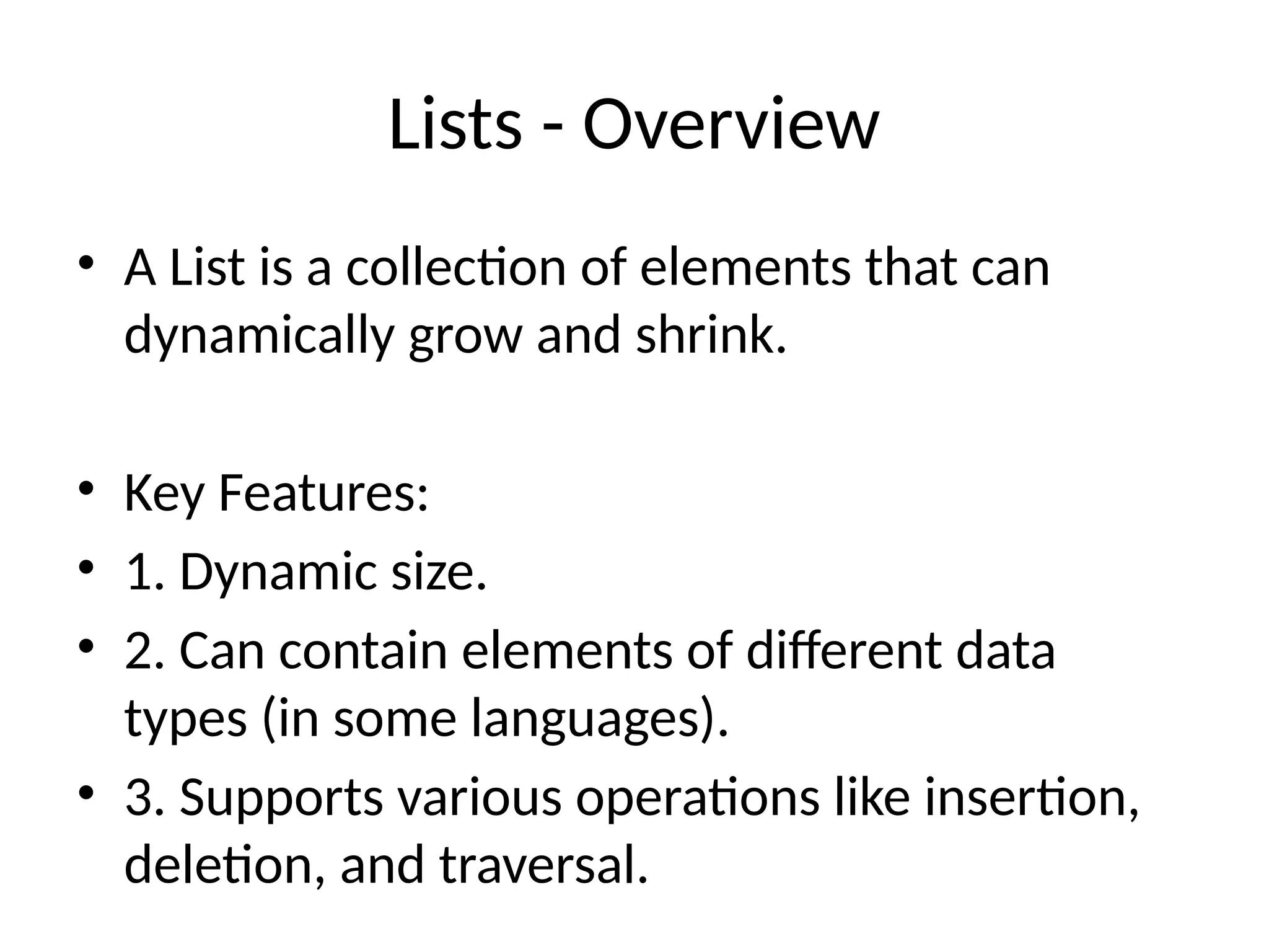 Lists - Overview
• A List is a collection of elements that can
dynamically grow and shrink.
• Key Features:
• 1. Dynamic size.
• 2. Can contain elements of different data
types (in some languages).
• 3. Supports various operations like insertion,
deletion, and traversal.
 