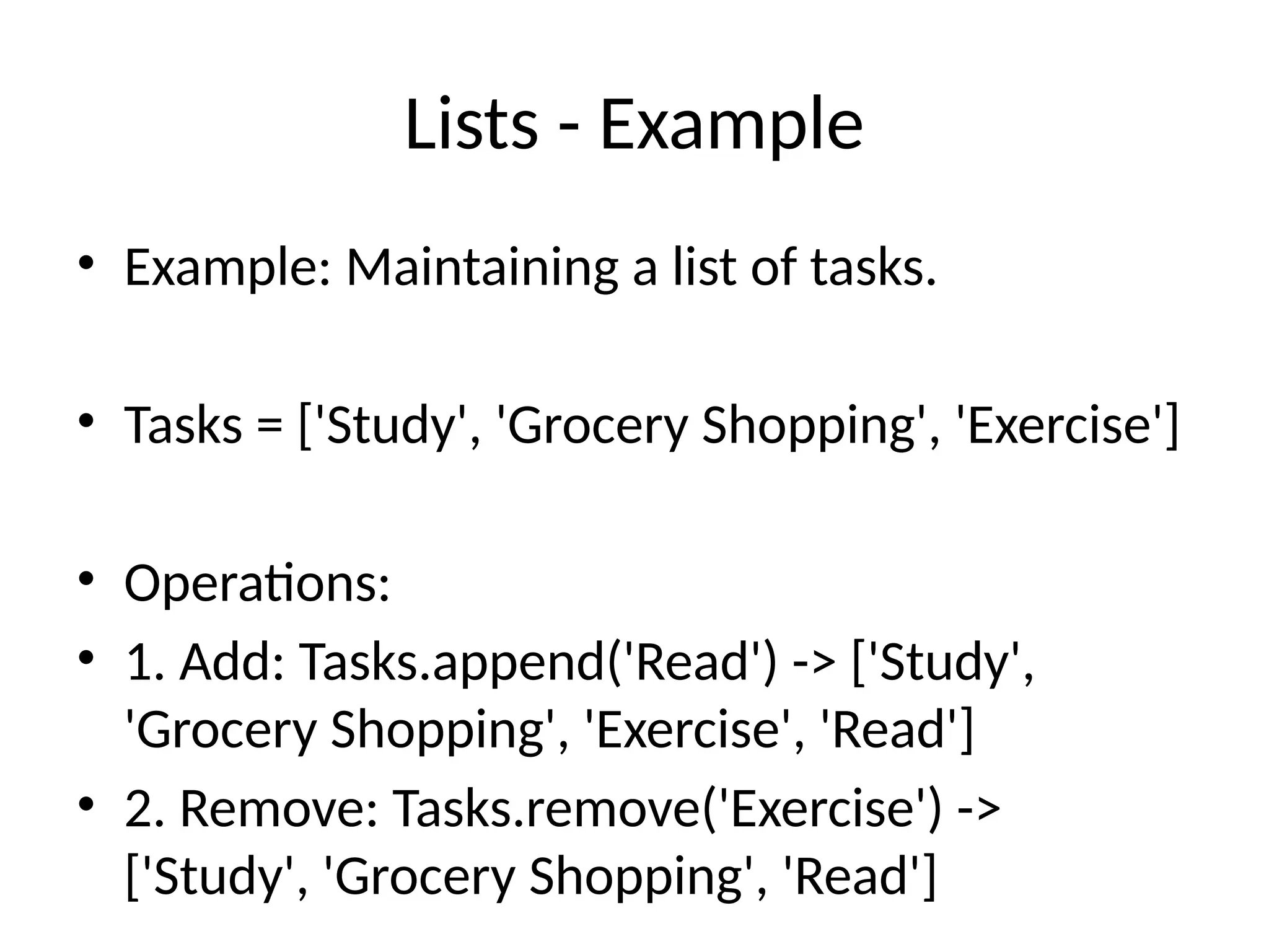 Lists - Example
• Example: Maintaining a list of tasks.
• Tasks = ['Study', 'Grocery Shopping', 'Exercise']
• Operations:
• 1. Add: Tasks.append('Read') -> ['Study',
'Grocery Shopping', 'Exercise', 'Read']
• 2. Remove: Tasks.remove('Exercise') ->
['Study', 'Grocery Shopping', 'Read']
 