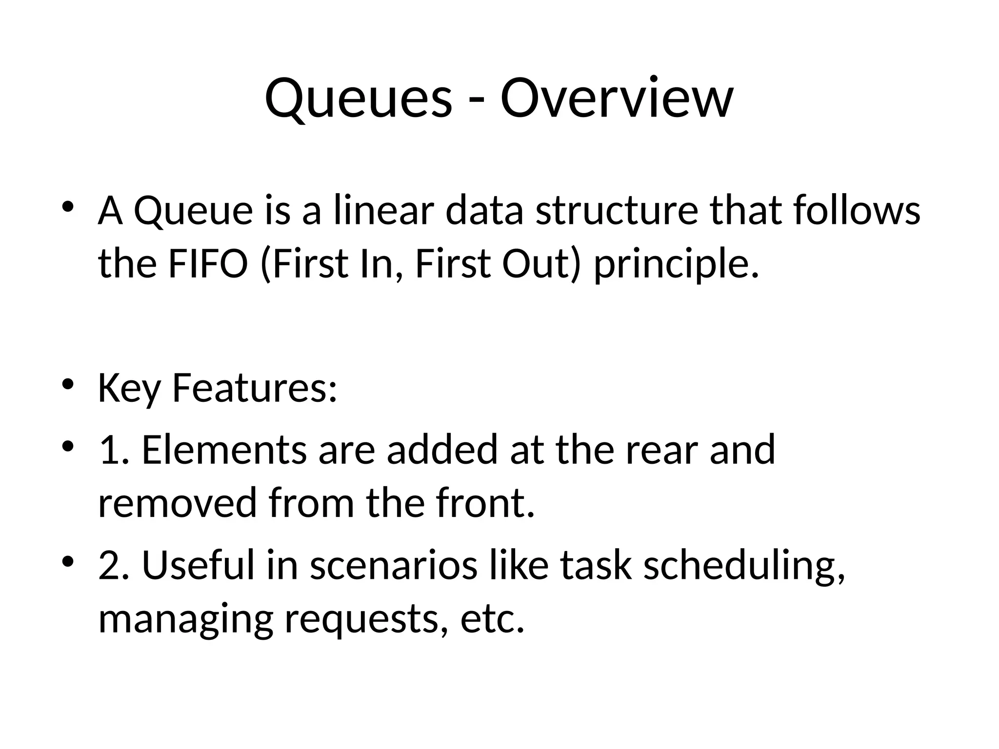 Queues - Overview
• A Queue is a linear data structure that follows
the FIFO (First In, First Out) principle.
• Key Features:
• 1. Elements are added at the rear and
removed from the front.
• 2. Useful in scenarios like task scheduling,
managing requests, etc.
 