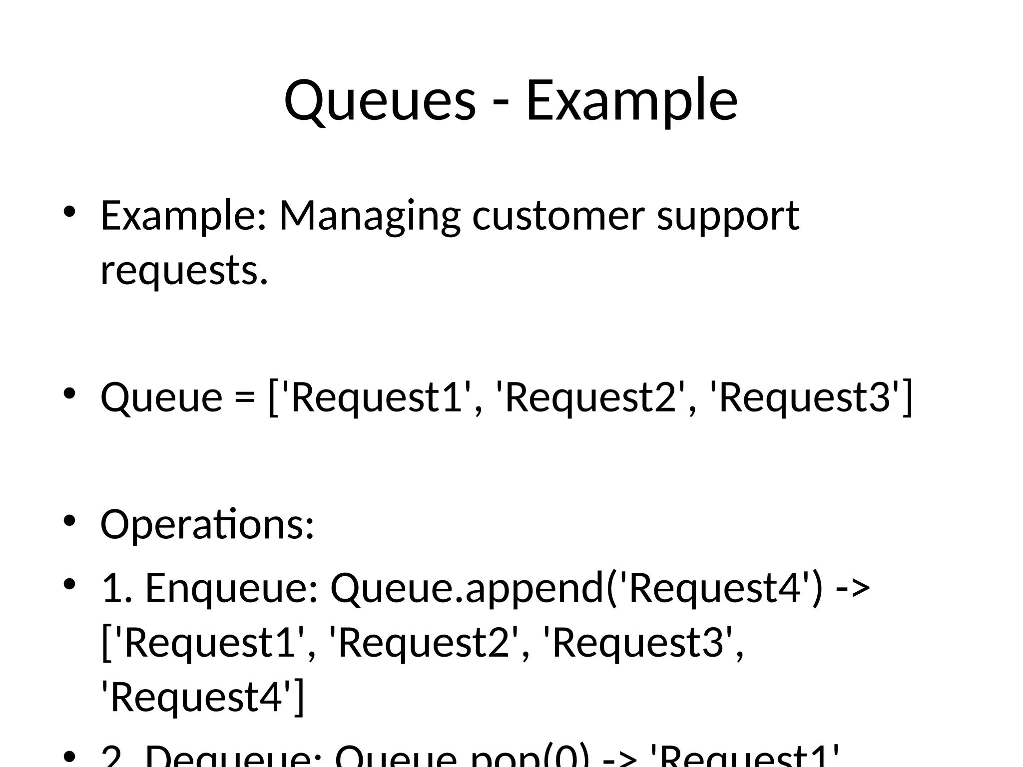 Queues - Example
• Example: Managing customer support
requests.
• Queue = ['Request1', 'Request2', 'Request3']
• Operations:
• 1. Enqueue: Queue.append('Request4') ->
['Request1', 'Request2', 'Request3',
'Request4']
 