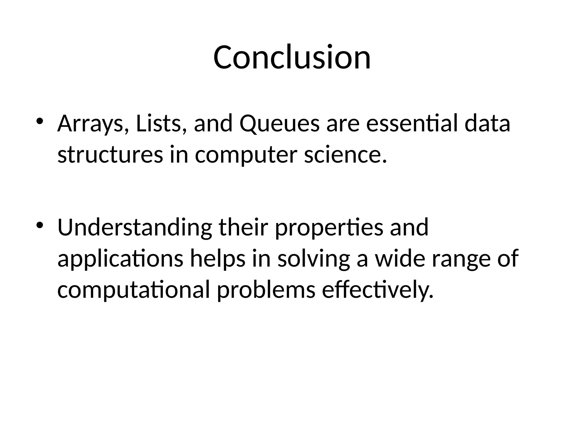 Conclusion
• Arrays, Lists, and Queues are essential data
structures in computer science.
• Understanding their properties and
applications helps in solving a wide range of
computational problems effectively.
 
