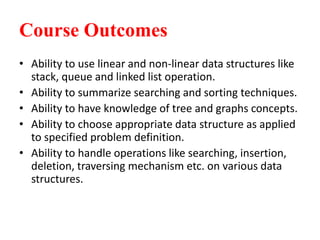 Course Outcomes
• Ability to use linear and non-linear data structures like
stack, queue and linked list operation.
• Ability to summarize searching and sorting techniques.
• Ability to have knowledge of tree and graphs concepts.
• Ability to choose appropriate data structure as applied
to specified problem definition.
• Ability to handle operations like searching, insertion,
deletion, traversing mechanism etc. on various data
structures.
 