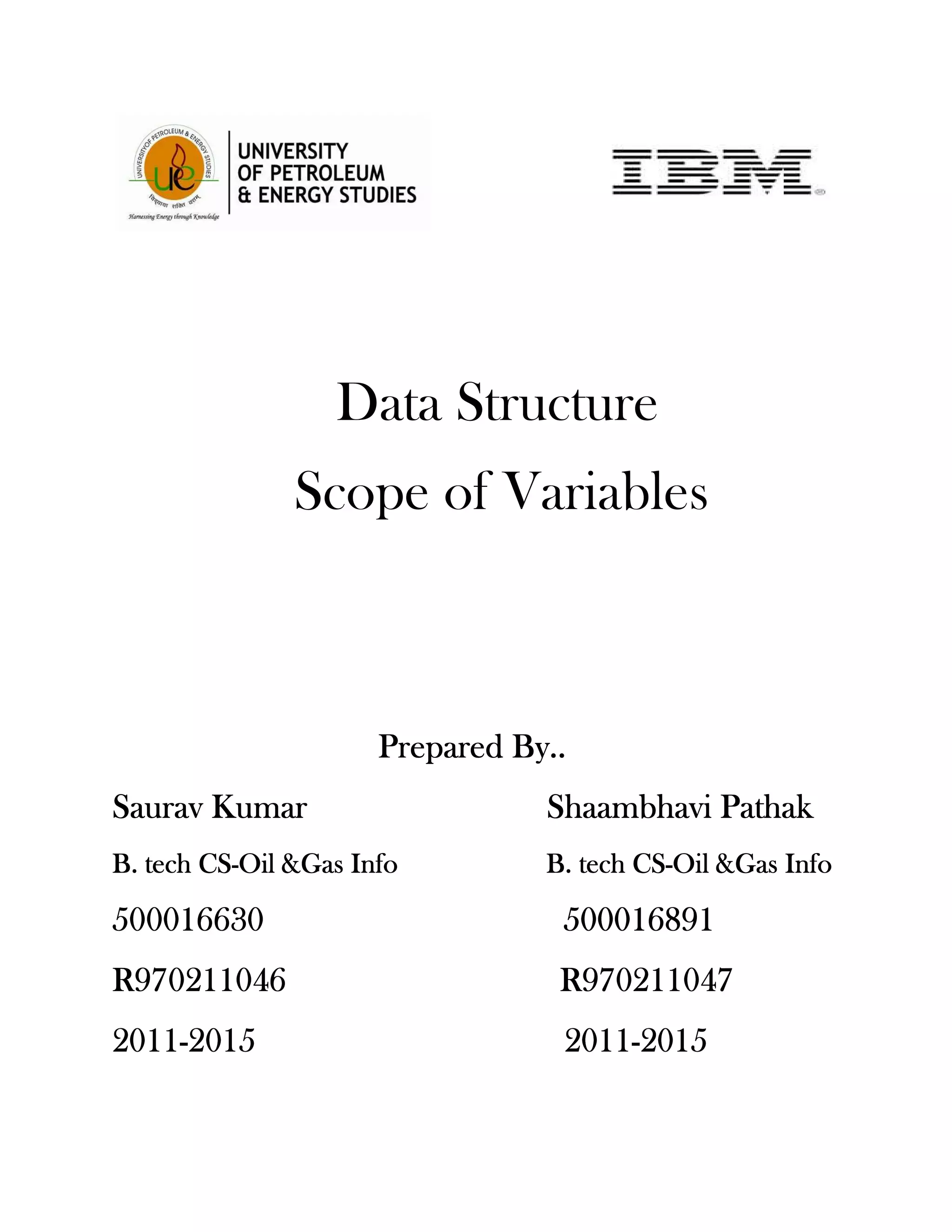 Data Structure
               Scope of Variables



                      Prepared By..
       Kumar
Saurav Kumar                     Shaambhavi Pathak
        CS-
B. tech CS-Oil &Gas Info                 CS-
                                 B. tech CS-Oil &Gas Info

500016630                         500016891
R970211046                        R970211047
2011-
2011-2015                         2011-
                                  2011-2015
 