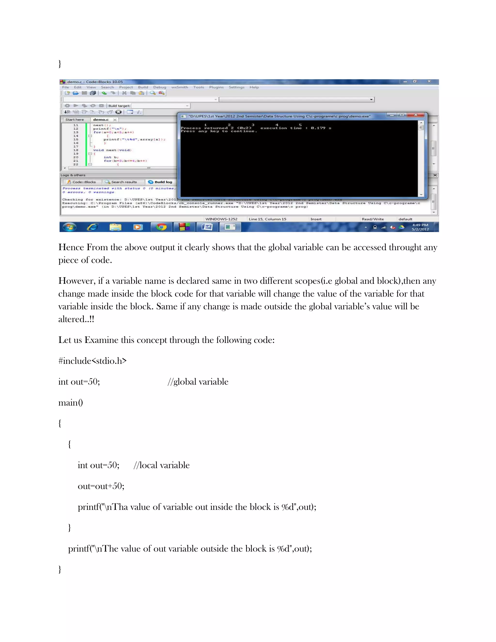 }




Hence From the above output it clearly shows that the global variable can be accessed throught any
piece of code.

However, if a variable name is declared same in two different scopes(i.e global and block),then any
change made inside the block code for that variable will change the value of the variable for that
variable inside the block. Same if any change is made outside the global variable’s value will be
altered..!!

Let us Examine this concept through the following code:

#include<stdio.h>

int out=50;                     //global variable

main()

{

    {

        int out=50;    //local variable

        out=out+50;

        printf("nTha value of variable out inside the block is %d",out);

    }

    printf("nThe value of out variable outside the block is %d",out);

}
 