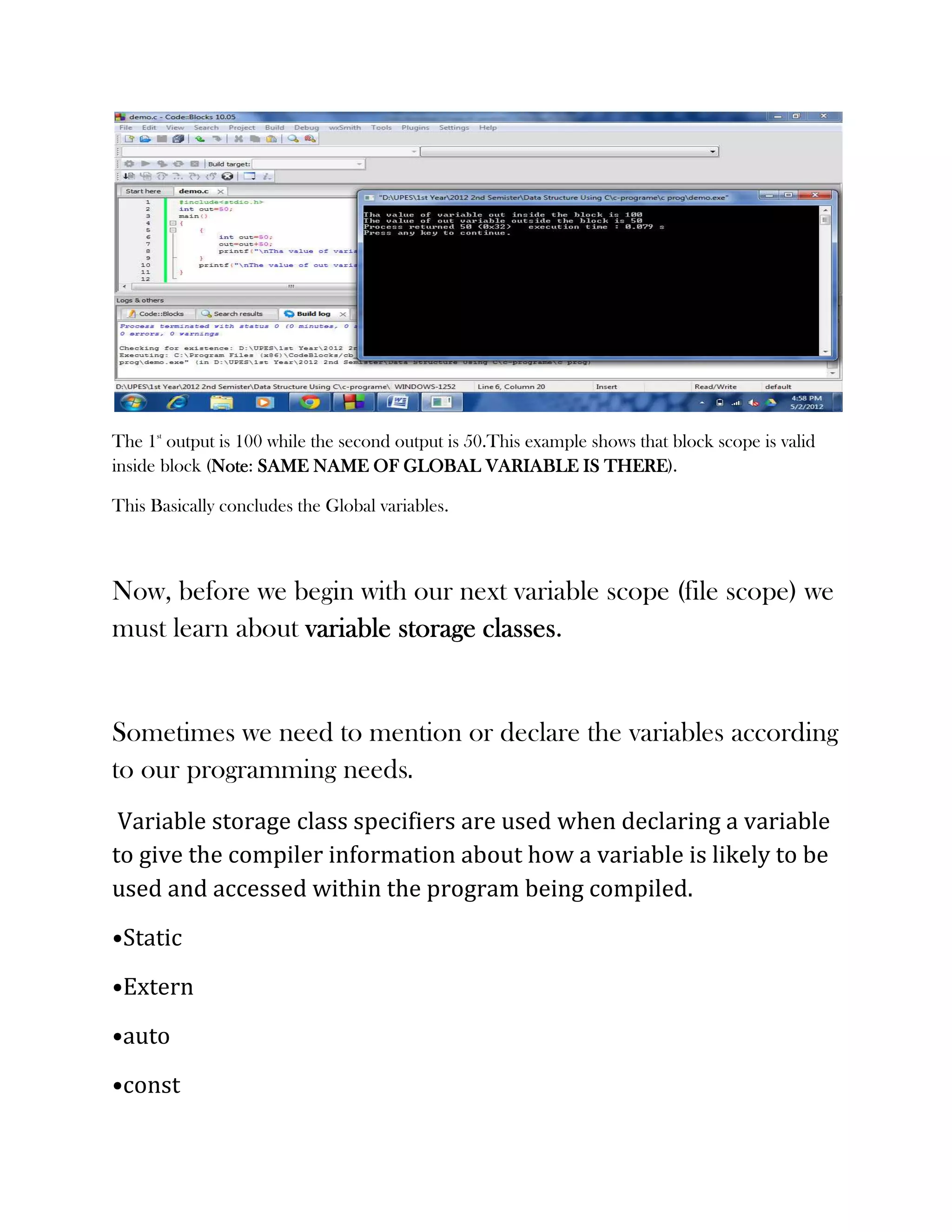 The 1st output is 100 while the second output is 50.This example shows that block scope is valid
inside block (Note SAME NAME OF GLOBAL VARIABLE IS THERE
              Note:                                                THERE).

This Basically concludes the Global variables.



Now, before we begin with our next variable scope (file scope) we
must learn about variable storage classes
                                  classes.


Sometimes we need to mention or declare the variables according
to our programming needs.
 Variable storage class specifiers are used when declaring a variable
to give the compiler information about how a variable is likely to be
used and accessed within the program being compiled.
•Static
•Extern
•auto
•const
 
