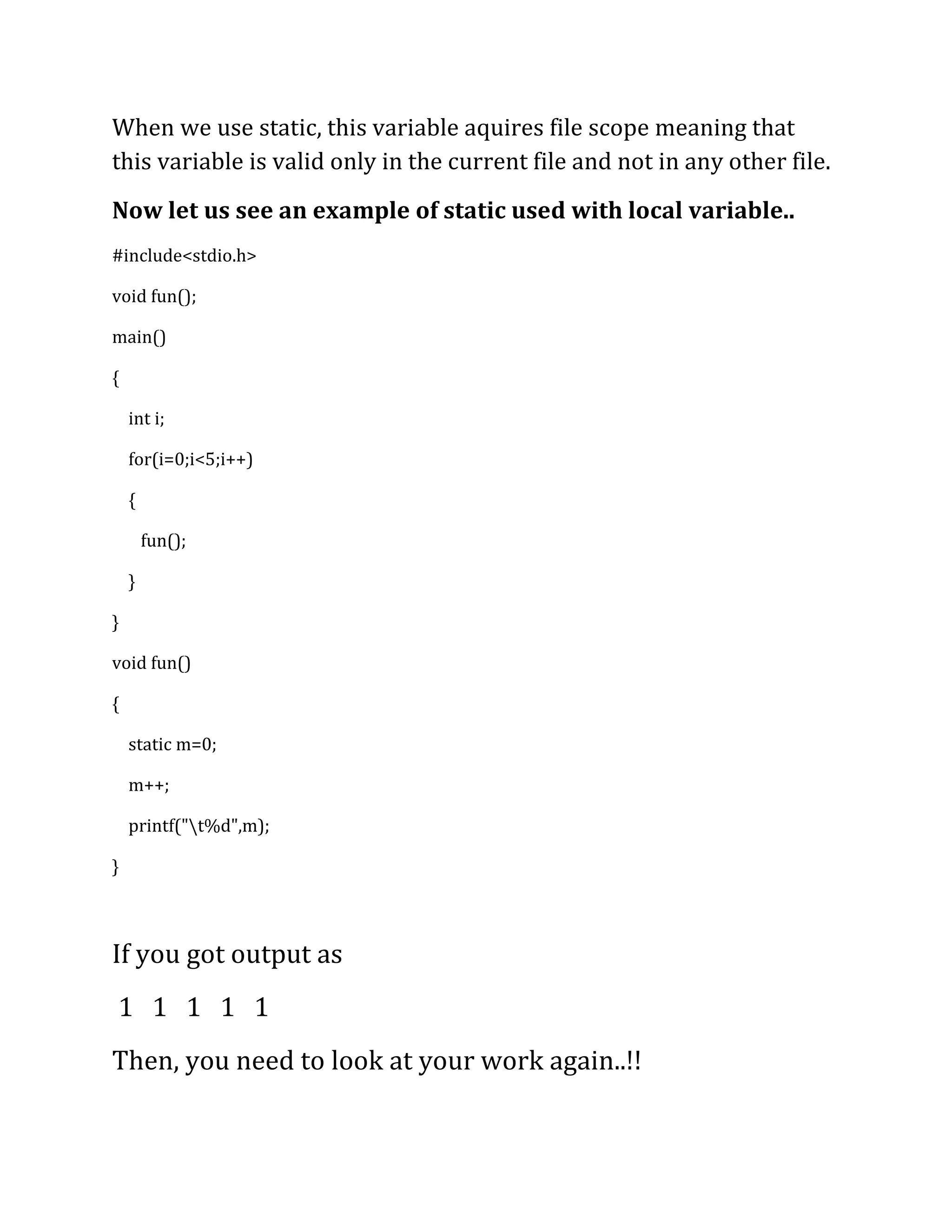 When we use static, this variable aquires file scope meaning that
this variable is valid only in the current file and not in any other file.
Now let us see an example of static used with local variable..
#include<stdio.h>

void fun();

main()

{

    int i;

    for(i=0;i<5;i++)

    {

        fun();

    }

}

void fun()

{

    static m=0;

    m++;

    printf("t%d",m);

}



If you got output as
1 1 1 1 1
Then, you need to look at your work again..!!
 