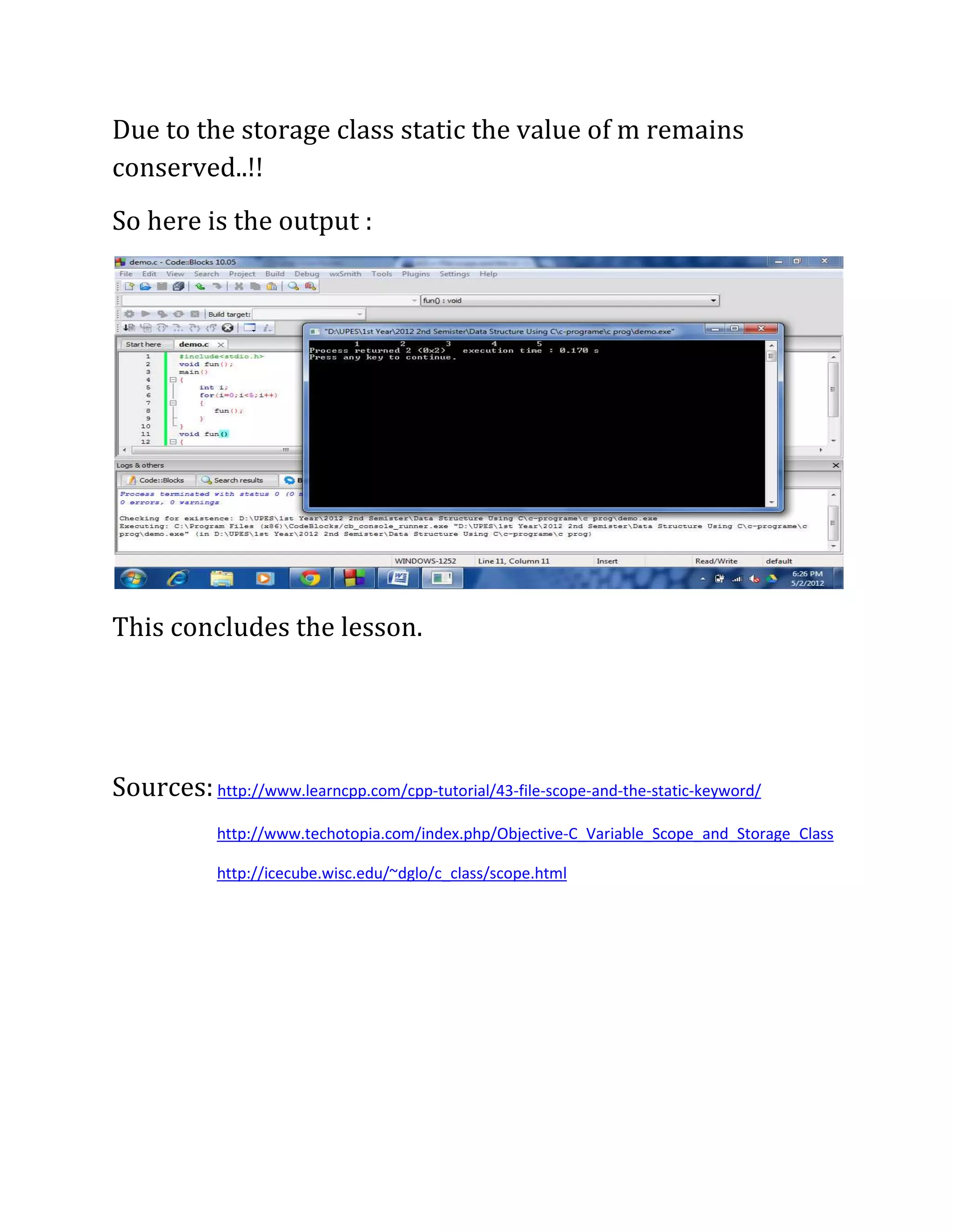 Due to the storage class static the value of m remains
conserved..!!
So here is the output :




This concludes the lesson.




Sources: http://www.learncpp.com/cpp-tutorial/43-file-scope-and-the-static-keyword/
             http://www.techotopia.com/index.php/Objective-C_Variable_Scope_and_Storage_Class

             http://icecube.wisc.edu/~dglo/c_class/scope.html
 