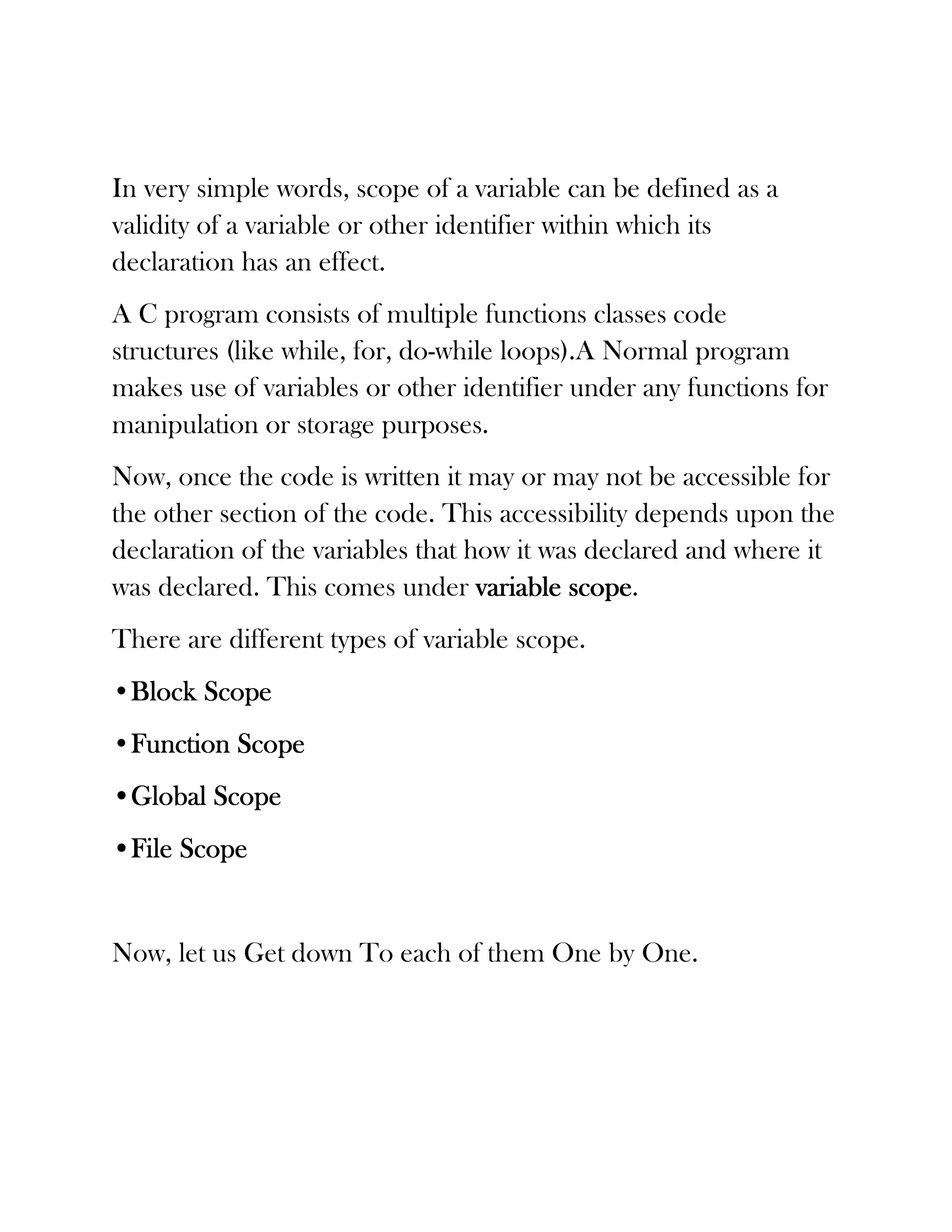 In very simple words, scope of a variable can be defined as a
validity of a variable or other identifier within which its
declaration has an effect.
A C program consists of multiple functions classes code
structures (like while, for, do-while loops).A Normal program
makes use of variables or other identifier under any functions for
manipulation or storage purposes.
Now, once the code is written it may or may not be accessible for
the other section of the code. This accessibility depends upon the
declaration of the variables that how it was declared and where it
was declared. This comes under variable scope
                                           scope.
There are different types of variable scope.
•Block Scope
 Block
•Function Scope
 Function
•Global Scope
•File Scope


Now, let us Get down To each of them One by One.
 