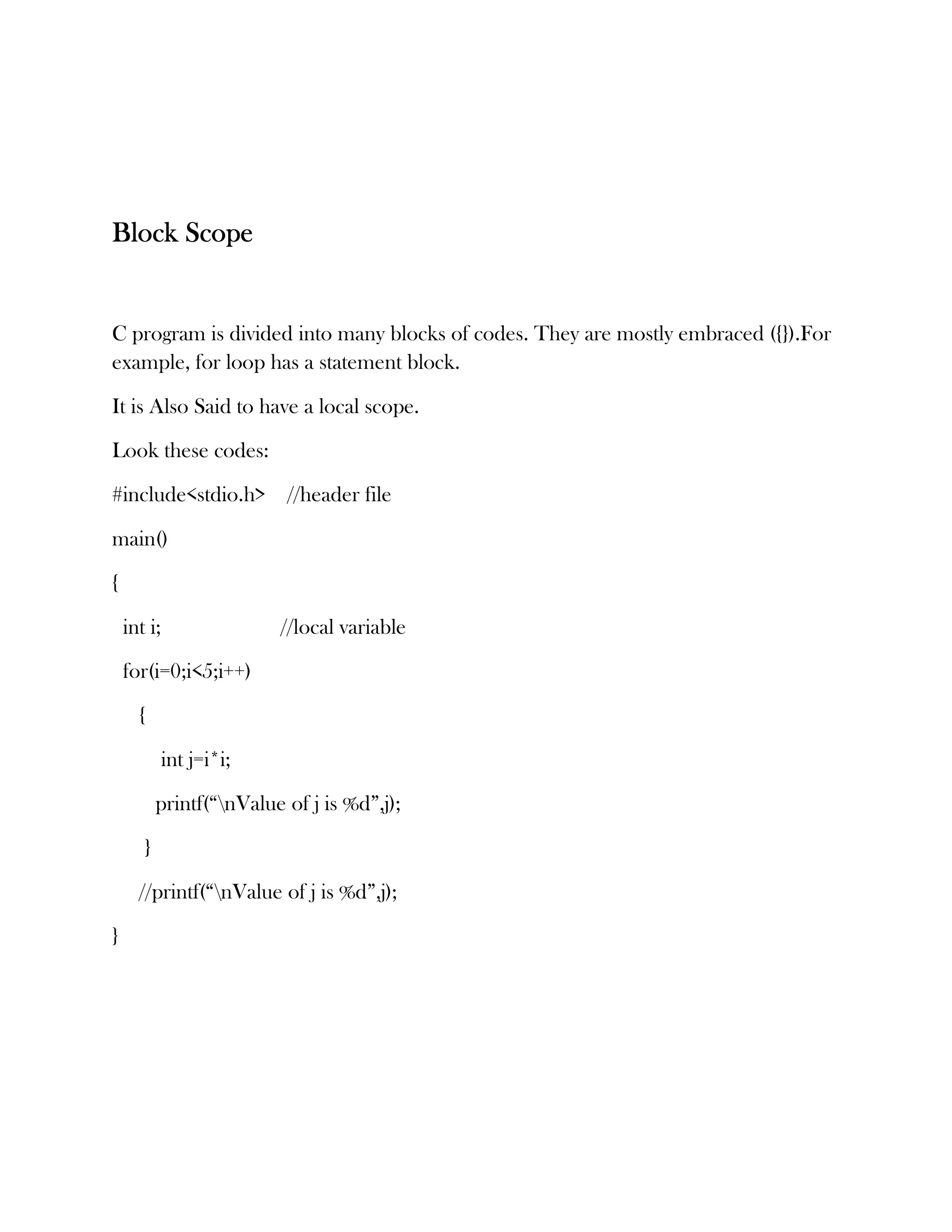 Block Scope


C program is divided into many blocks of codes. They are mostly embraced ({}).For
example, for loop has a statement block.

It is Also Said to have a local scope.

Look these codes:

#include<stdio.h> //header file

main()

{

    int i;                //local variable

    for(i=0;i<5;i++)

      {

             int j=i*i;

           printf(“nValue of j is %d”,j);

       }

      //printf(“nValue of j is %d”,j);

}
 