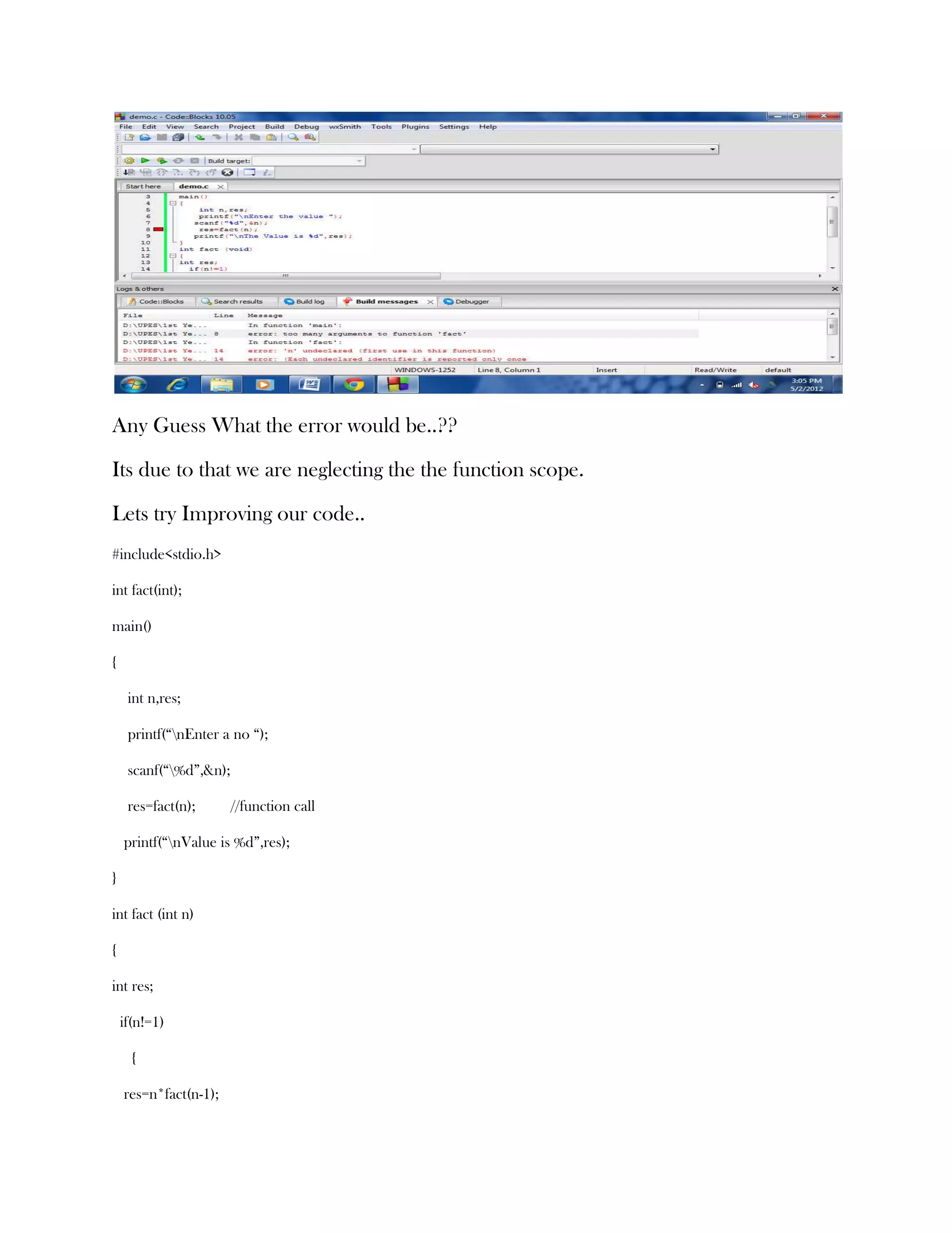 Any Guess What the error would be..??

Its due to that we are neglecting the the function scope.

Lets try Improving our code..
#include<stdio.h>

int fact(int);

main()

{

     int n,res;

     printf(“nEnter a no “);

     scanf(“%d”,&n);

     res=fact(n);       //function call

    printf(“nValue is %d”,res);

}

int fact (int n)

{

int res;

    if(n!=1)

      {

    res=n*fact(n-1);
 