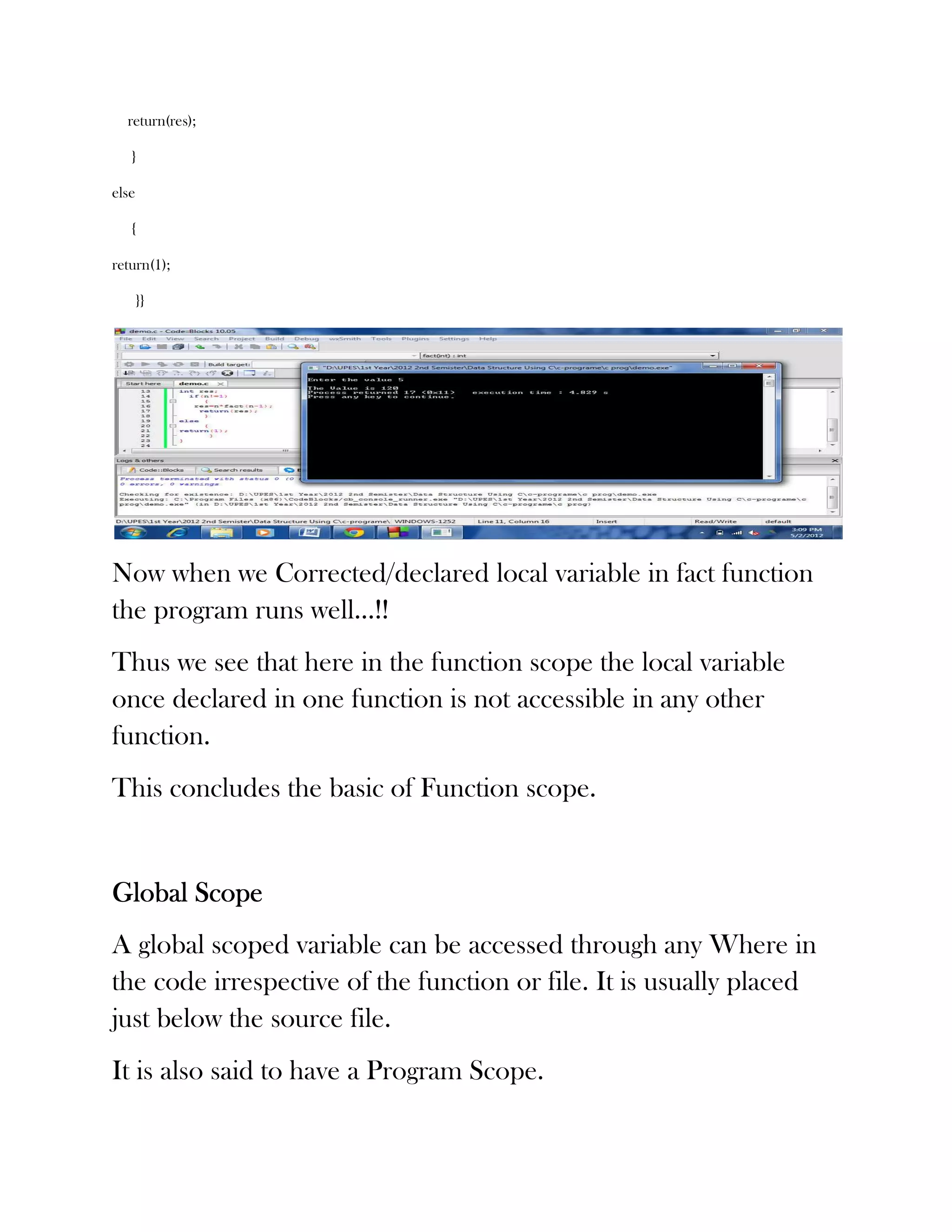 return(res);

   }

else

   {

return(1);

       }}




Now when we Corrected/declared local variable in fact function
the program runs well…!!
Thus we see that here in the function scope the local variable
once declared in one function is not accessible in any other
function.
This concludes the basic of Function scope.


Global Scope
A global scoped variable can be accessed through any Where in
the code irrespective of the function or file. It is usually placed
just below the source file.
It is also said to have a Program Scope.
 