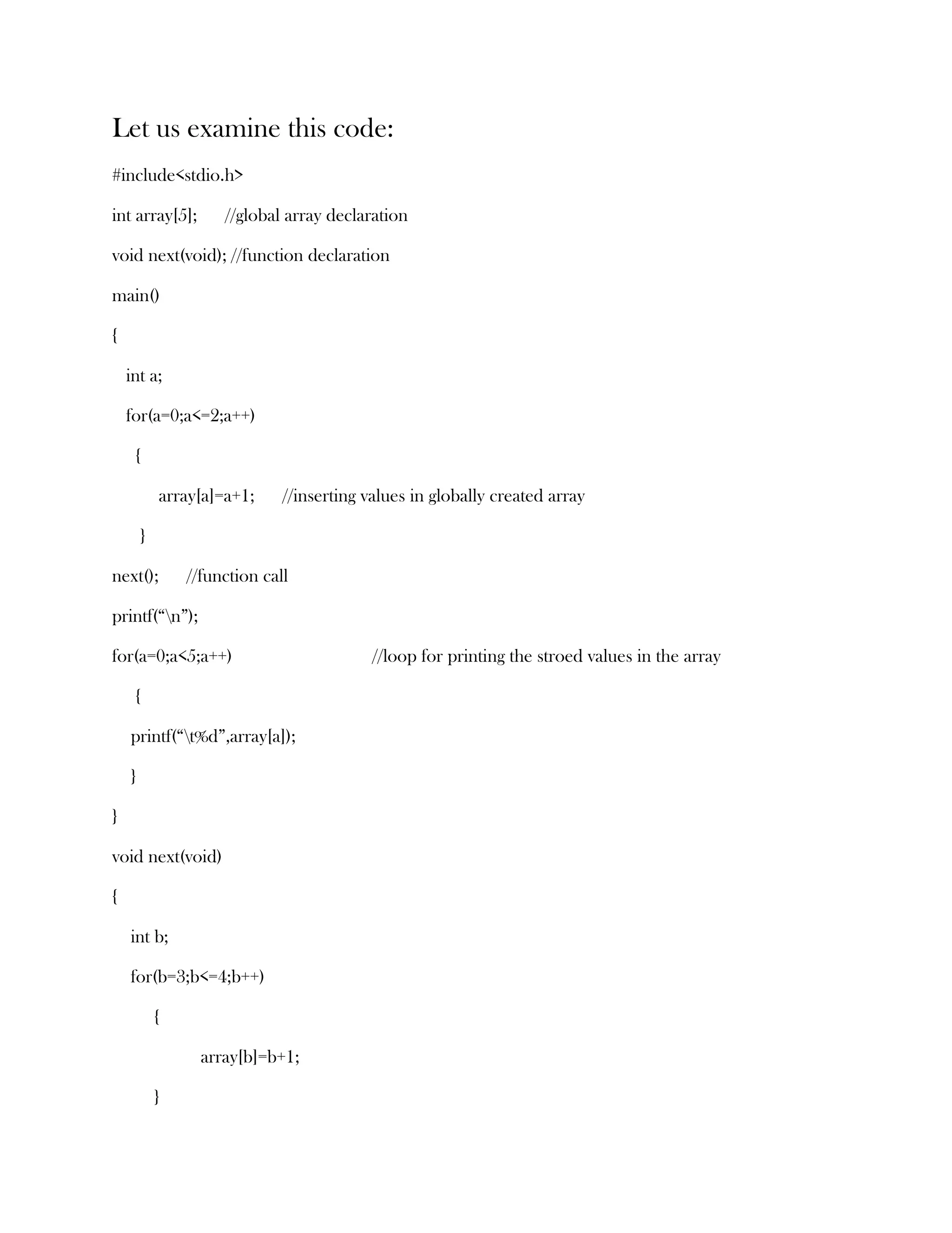 Let us examine this code:
#include<stdio.h>

int array[5];        //global array declaration

void next(void); //function declaration

main()

{

    int a;

    for(a=0;a<=2;a++)

     {

            array[a]=a+1;     //inserting values in globally created array

        }

next();         //function call

printf(“n”);

for(a=0;a<5;a++)                           //loop for printing the stroed values in the array

     {

    printf(“t%d”,array[a]);

    }

}

void next(void)

{

    int b;

    for(b=3;b<=4;b++)

            {

                  array[b]=b+1;

            }
 