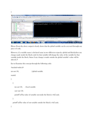 }




Hence From the above output it clearly shows that the global variable can be accessed throught any
piece of code.

However, if a variable name is declared same in two different scopes(i.e global and block),then any
change made inside the block code for that variable will change the value of the variable for that
variable inside the block. Same if any change is made outside the global variable’s value will be
altered..!!

Let us Examine this concept through the following code:

#include<stdio.h>

int out=50;                     //global variable

main()

{

    {

        int out=50;    //local variable

        out=out+50;

        printf("nTha value of variable out inside the block is %d",out);

    }

    printf("nThe value of out variable outside the block is %d",out);

}
 