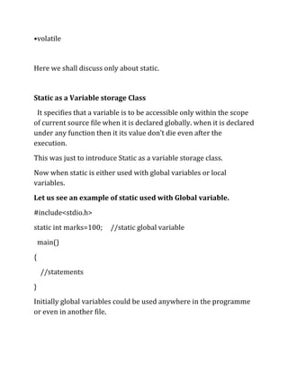 •volatile


Here we shall discuss only about static.


Static as a Variable storage Class
 It specifies that a variable is to be accessible only within the scope
of current source file when it is declared globally. when it is declared
under any function then it its value don’t die even after the
execution.
This was just to introduce Static as a variable storage class.
Now when static is either used with global variables or local
variables.
Let us see an example of static used with Global variable.
#include<stdio.h>
static int marks=100;    //static global variable
    main()
{
    //statements
}
Initially global variables could be used anywhere in the programme
or even in another file.
 