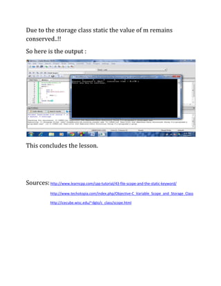 Due to the storage class static the value of m remains
conserved..!!
So here is the output :




This concludes the lesson.




Sources: http://www.learncpp.com/cpp-tutorial/43-file-scope-and-the-static-keyword/
             http://www.techotopia.com/index.php/Objective-C_Variable_Scope_and_Storage_Class

             http://icecube.wisc.edu/~dglo/c_class/scope.html
 