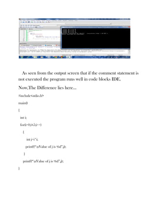 As seen from the output screen that if the comment statement is
not executed the program runs well in code blocks IDE.
Now,The Difference lies here…
#include<stdio.h>

main()

{

    int i;

    for(i=0;i<5;i++)

      {

             int j=i*i;

           printf(“nValue of j is %d”,j);

       }

      printf(“nValue of j is %d”,j);

}
 