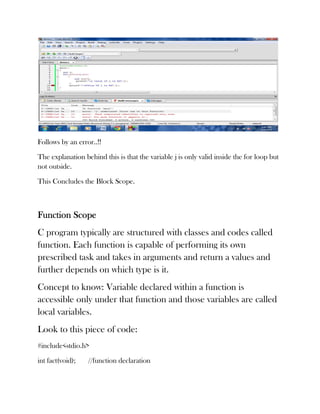 Follows by an error..!!

The explanation behind this is that the variable j is only valid inside the for loop but
not outside.

This Concludes the Block Scope.



Function Scope
C program typically are structured with classes and codes called
function. Each function is capable of performing its own
prescribed task and takes in arguments and return a values and
further depends on which type is it.
Concept to know: Variable declared within a function is
accessible only under that function and those variables are called
local variables.
Look to this piece of code:
#include<stdio.h>

int fact(void);   //function declaration
 