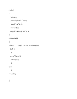 main()

{

     int n,res;

     printf(“nEnter a no “);

     scanf(“%d”,&n);

     res=fact(n);

    printf(“nValue is %d”,res);

}

int fact (void)

{

int res;          //local variable in fact function

    if(n!=1)

      {

    res=n*fact(n-1);

     return(res);

      }

else

      {

return(1);

      }

}
 