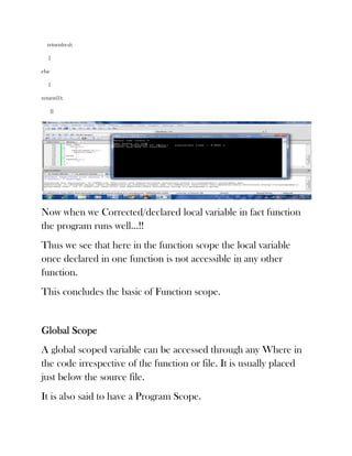return(res);

   }

else

   {

return(1);

       }}




Now when we Corrected/declared local variable in fact function
the program runs well…!!
Thus we see that here in the function scope the local variable
once declared in one function is not accessible in any other
function.
This concludes the basic of Function scope.


Global Scope
A global scoped variable can be accessed through any Where in
the code irrespective of the function or file. It is usually placed
just below the source file.
It is also said to have a Program Scope.
 