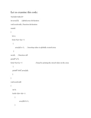 Let us examine this code:
#include<stdio.h>

int array[5];        //global array declaration

void next(void); //function declaration

main()

{

    int a;

    for(a=0;a<=2;a++)

     {

            array[a]=a+1;     //inserting values in globally created array

        }

next();         //function call

printf(“n”);

for(a=0;a<5;a++)                           //loop for printing the stroed values in the array

     {

    printf(“t%d”,array[a]);

    }

}

void next(void)

{

    int b;

    for(b=3;b<=4;b++)

            {

                  array[b]=b+1;

            }
 