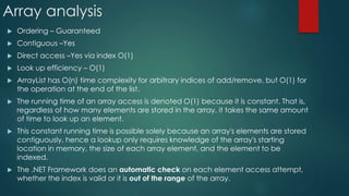 Array analysis
 Ordering – Guaranteed
 Contiguous –Yes
 Direct access –Yes via index O(1)
 Look up efficiency – O(1)
 ArrayList has O(n) time complexity for arbitrary indices of add/remove, but O(1) for
the operation at the end of the list.
 The running time of an array access is denoted O(1) because it is constant. That is,
regardless of how many elements are stored in the array, it takes the same amount
of time to look up an element.
 This constant running time is possible solely because an array's elements are stored
contiguously, hence a lookup only requires knowledge of the array's starting
location in memory, the size of each array element, and the element to be
indexed.
 The .NET Framework does an automatic check on each element access attempt,
whether the index is valid or it is out of the range of the array.
 