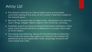 Array List
 The ArrayList maintains an internal object array and provides
automatic resizing of the array as the number of elements added to
the ArrayList grows.
 Because the ArrayList uses an object array, developers can add any
type—strings, integers, FileInfo objects, Form instances, anything.
 Therefore, even if you have an ArrayList that stores nothing but value
types, each ArrayList element is a reference to a boxed value type,
as shown below.
 The boxing and unboxing, along with the extra level of indirection,
that comes with using value types in an ArrayList can hamper the
performance of your application when using large ArrayLists with
many reads and writes.
 