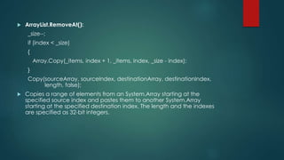  ArrayList.RemoveAt():
_size--;
if (index < _size)
{
Array.Copy(_items, index + 1, _items, index, _size - index);
}
Copy(sourceArray, sourceIndex, destinationArray, destinationIndex,
length, false);
 Copies a range of elements from an System.Array starting at the
specified source index and pastes them to another System.Array
starting at the specified destination index. The length and the indexes
are specified as 32-bit integers.
 