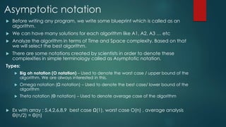 Asymptotic notation
 Before writing any program, we write some blueprint which is called as an
algorithm.
 We can have many solutions for each algorithm like A1, A2, A3 … etc
 Analyze the algorithm in terms of Time and Space complexity. Based on that
we will select the best algorithm.
 There are some notations created by scientists in order to denote these
complexities in simple terminology called as Asymptotic notation.
Types:
 Big oh notation (O notation) – Used to denote the worst case / upper bound of the
algorithm. We are always interested in this.
 Omega notation (Ω notation) – Used to denote the best case/ lower bound of the
algorithm
 Theta notation ( notation) – Used to denote average case of the algorithm
 Ex with array : 5,4,2,6,8,9 best case Ω(1), worst case O(n) , average analysis
(n/2) = (n)
 