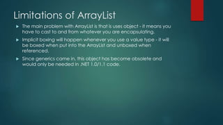 Limitations of ArrayList
 The main problem with ArrayList is that is uses object - it means you
have to cast to and from whatever you are encapsulating.
 Implicit boxing will happen whenever you use a value type - it will
be boxed when put into the ArrayList and unboxed when
referenced.
 Since generics came in, this object has become obsolete and
would only be needed in .NET 1.0/1.1 code.
 