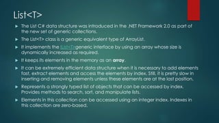 List<T>
 The List C# data structure was introduced in the .NET Framework 2.0 as part of
the new set of generic collections.
 The List<T> class is a generic equivalent type of ArrayList.
 It implements the IList<T>generic interface by using an array whose size is
dynamically increased as required.
 It keeps its elements in the memory as an array.
 It can be extremely efficient data structure when it is necessary to add elements
fast, extract elements and access the elements by index. Still, it is pretty slow in
inserting and removing elements unless these elements are at the last position.
 Represents a strongly typed list of objects that can be accessed by index.
Provides methods to search, sort, and manipulate lists.
 Elements in this collection can be accessed using an integer index. Indexes in
this collection are zero-based.
 