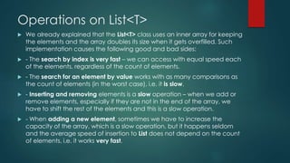 Operations on List<T>
 We already explained that the List<T> class uses an inner array for keeping
the elements and the array doubles its size when it gets overfilled. Such
implementation causes the following good and bad sides:
 - The search by index is very fast – we can access with equal speed each
of the elements, regardless of the count of elements.
 - The search for an element by value works with as many comparisons as
the count of elements (in the worst case), i.e. it is slow.
 - Inserting and removing elements is a slow operation – when we add or
remove elements, especially if they are not in the end of the array, we
have to shift the rest of the elements and this is a slow operation.
 - When adding a new element, sometimes we have to increase the
capacity of the array, which is a slow operation, but it happens seldom
and the average speed of insertion to List does not depend on the count
of elements, i.e. it works very fast.
 