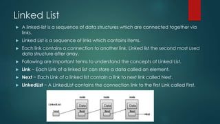 Linked List
 A linked-list is a sequence of data structures which are connected together via
links.
 Linked List is a sequence of links which contains items.
 Each link contains a connection to another link. Linked list the second most used
data structure after array.
 Following are important terms to understand the concepts of Linked List.
 Link − Each Link of a linked list can store a data called an element.
 Next − Each Link of a linked list contain a link to next link called Next.
 LinkedList − A LinkedList contains the connection link to the first Link called First.
 
