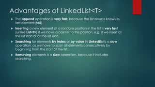 Advantages of LinkedList<T>
 The append operation is very fast, because the list always knows its
last element (tail).
 Inserting a new element at a random position in the list is very fast
(unlike List<T>) if we have a pointer to this position, e.g. if we insert at
the list start or at the list end.
 Searching for elements by index or by value in LinkedList is a slow
operation, as we have to scan all elements consecutively by
beginning from the start of the list.
 Removing elements is a slow operation, because it includes
searching.
 
