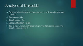 Analysis of LinkesList
 Ordering – User has control over precise control over element over
ordering
 Contiguous – No
 Direct access – No
 Look up efficiency – O(n)
 Best for lists where inserting/deleting in middle is common and no
direct access required
 