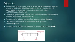 Queue
 Queue is an abstract data type, in which the first element is inserted
from one end called REAR(also called tail), and the deletion of
existing element takes place from the other end called
as FRONT(also called head)
 This makes queue as FIFO data structure, which means that element
inserted first will also be removed first.
 The process to add an element into queue is called Enqueue
 The process of removal of an element from queue is
called Dequeue.
 The process of reading the element at head node is called Peek.
 