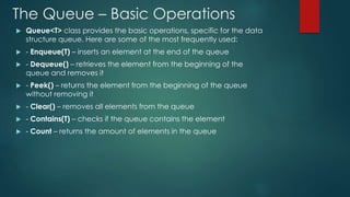 The Queue – Basic Operations
 Queue<T> class provides the basic operations, specific for the data
structure queue. Here are some of the most frequently used:
 - Enqueue(T) – inserts an element at the end of the queue
 - Dequeue() – retrieves the element from the beginning of the
queue and removes it
 - Peek() – returns the element from the beginning of the queue
without removing it
 - Clear() – removes all elements from the queue
 - Contains(T) – checks if the queue contains the element
 - Count – returns the amount of elements in the queue
 