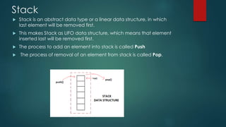 Stack
 Stack is an abstract data type or a linear data structure, in which
last element will be removed first.
 This makes Stack as LIFO data structure, which means that element
inserted last will be removed first.
 The process to add an element into stack is called Push
 The process of removal of an element from stack is called Pop.
 