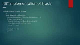 .NET implementation of Stack
Push :
// Pushes an item to the top of the stack.
//
public virtual void Push(Object obj) {
//Contract.Ensures(Count == Contract.OldValue(Count) + 1);
if (_size == _array.Length) {
Object[] newArray = new Object[2*_array.Length];
Array.Copy(_array, 0, newArray, 0, _size);
_array = newArray;
}
_array[_size++] = obj;
_version++;
}
 