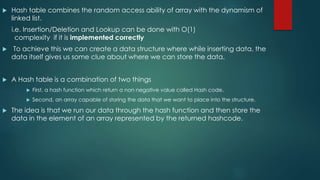  Hash table combines the random access ability of array with the dynamism of
linked list.
i.e. Insertion/Deletion and Lookup can be done with O(1)
complexity if it is implemented correctly
 To achieve this we can create a data structure where while inserting data, the
data itself gives us some clue about where we can store the data.
 A Hash table is a combination of two things
 First, a hash function which return a non negative value called Hash code.
 Second, an array capable of storing the data that we want to place into the structure.
 The idea is that we run our data through the hash function and then store the
data in the element of an array represented by the returned hashcode.
 